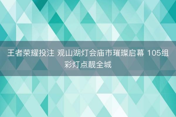 王者荣耀投注 观山湖灯会庙市璀璨启幕 105组彩灯点靓全城