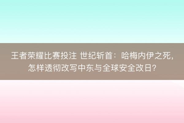 王者荣耀比赛投注 世纪斩首：哈梅内伊之死，怎样透彻改写中东与全球安全改日？