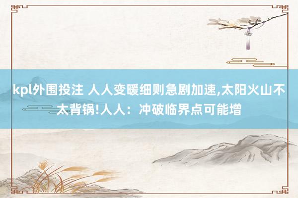 kpl外围投注 人人变暖细则急剧加速,太阳火山不太背锅!人人：冲破临界点可能增