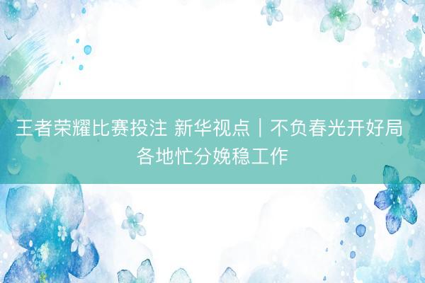 王者荣耀比赛投注 新华视点｜不负春光开好局 各地忙分娩稳工作