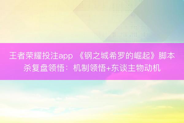 王者荣耀投注app 《钢之城希罗的崛起》脚本杀复盘领悟：机制领悟+东谈主物动机