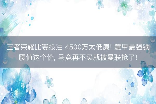 王者荣耀比赛投注 4500万太低廉! 意甲最强铁腰值这个价, 马竞再不买就被曼联抢了!
