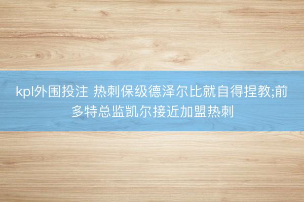 kpl外围投注 热刺保级德泽尔比就自得捏教;前多特总监凯尔接近加盟热刺
