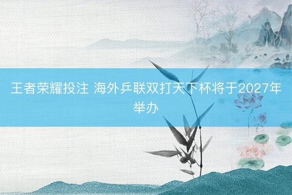 王者荣耀投注 海外乒联双打天下杯将于2027年举办