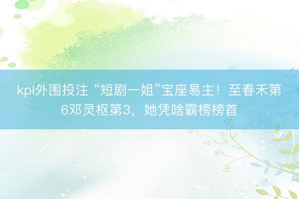 kpl外围投注 “短剧一姐”宝座易主！至春禾第6邓灵枢第3，她凭啥霸榜榜首