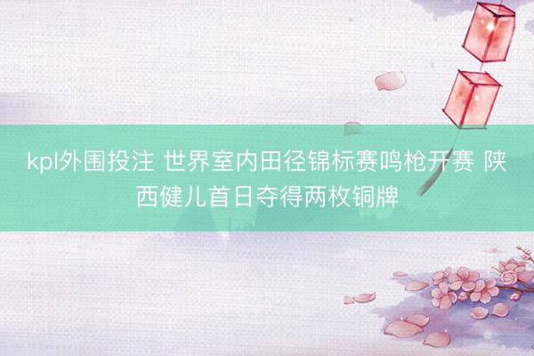 kpl外围投注 世界室内田径锦标赛鸣枪开赛 陕西健儿首日夺得两枚铜牌
