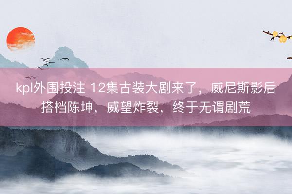 kpl外围投注 12集古装大剧来了，威尼斯影后搭档陈坤，威望炸裂，终于无谓剧荒