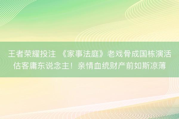 王者荣耀投注 《家事法庭》老戏骨成国栋演活估客庸东说念主！亲情血统财产前如斯凉薄