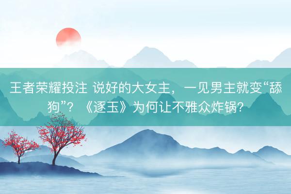 王者荣耀投注 说好的大女主，一见男主就变“舔狗”？《逐玉》为何让不雅众炸锅？