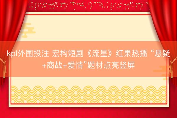 kpl外围投注 宏构短剧《流星》红果热播 “悬疑+商战+爱情”题材点亮竖屏