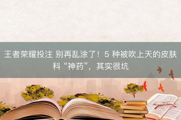 王者荣耀投注 别再乱涂了！5 种被吹上天的皮肤科 “神药”，其实很坑