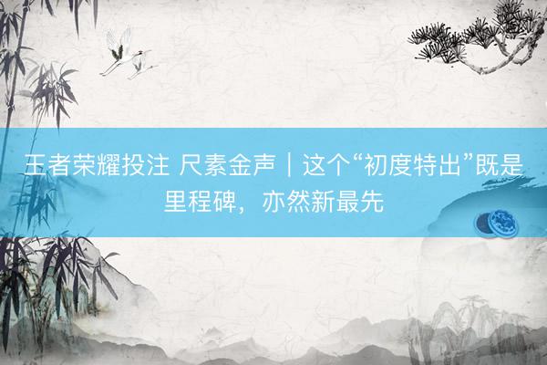 王者荣耀投注 尺素金声｜这个“初度特出”既是里程碑，亦然新最先