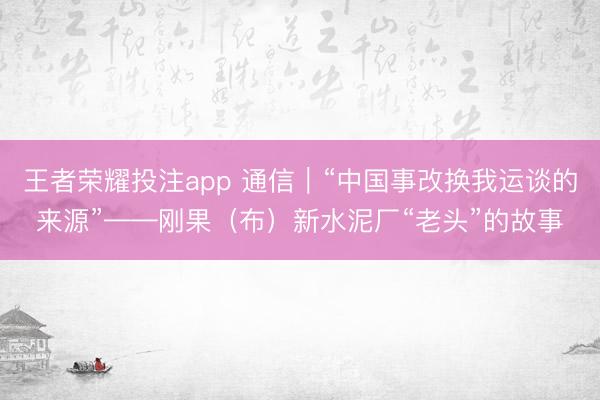 王者荣耀投注app 通信｜“中国事改换我运谈的来源”——刚果（布）新水泥厂“老头”的故事