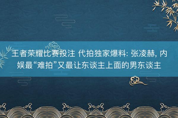 王者荣耀比赛投注 代拍独家爆料: 张凌赫, 内娱最“难拍”又最让东谈主上面的男东谈主
