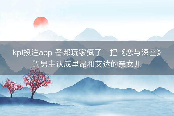 kpl投注app 番邦玩家疯了！把《恋与深空》的男主认成里昂和艾达的亲女儿