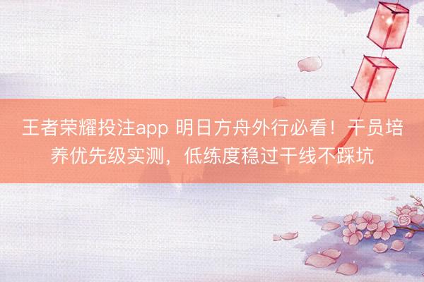 王者荣耀投注app 明日方舟外行必看！干员培养优先级实测，低练度稳过干线不踩坑