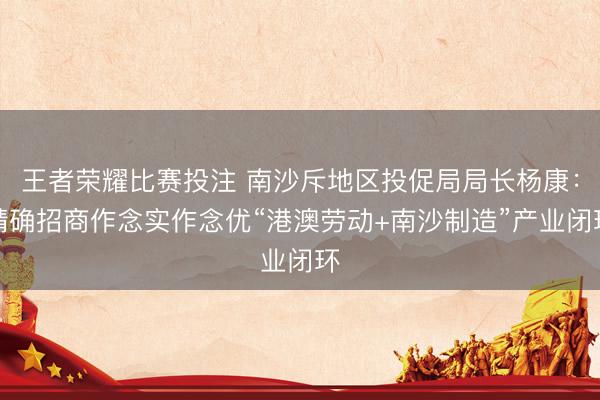 王者荣耀比赛投注 南沙斥地区投促局局长杨康：精确招商作念实作念优“港澳劳动+南沙制造”产业闭环