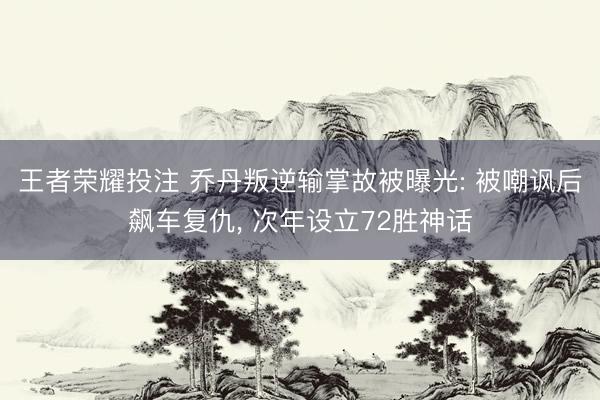 王者荣耀投注 乔丹叛逆输掌故被曝光: 被嘲讽后飙车复仇, 次年设立72胜神话