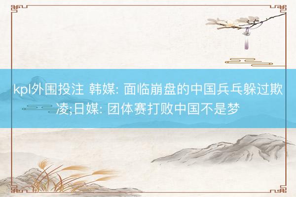 kpl外围投注 韩媒: 面临崩盘的中国兵乓躲过欺凌;日媒: 团体赛打败中国不是梦