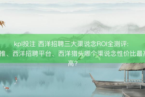 kpl投注 西洋招聘三大渠说念ROI全测评: 内推、西洋招聘平台、西洋猎头哪个渠说念性价比最高?
