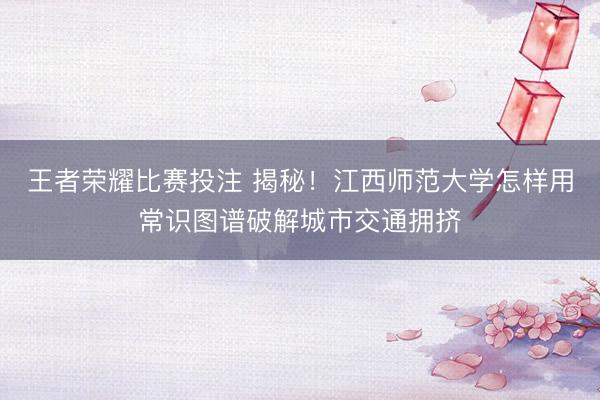 王者荣耀比赛投注 揭秘！江西师范大学怎样用常识图谱破解城市交通拥挤