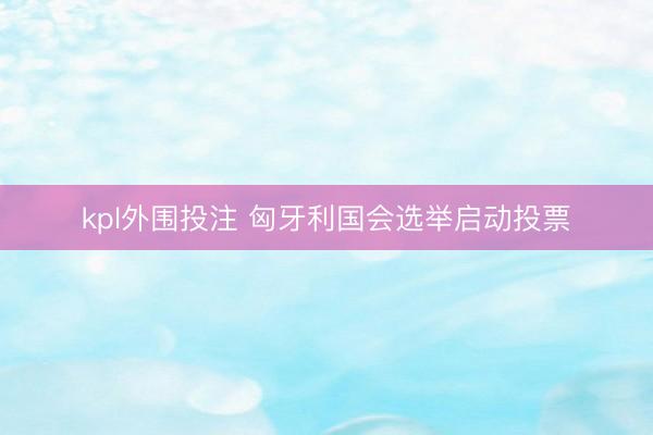 kpl外围投注 匈牙利国会选举启动投票