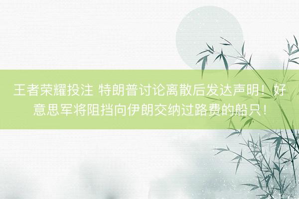 王者荣耀投注 特朗普讨论离散后发达声明！好意思军将阻挡向伊朗交纳过路费的船只！