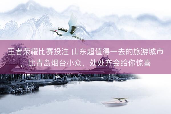 王者荣耀比赛投注 山东超值得一去的旅游城市，比青岛烟台小众，处处齐会给你惊喜