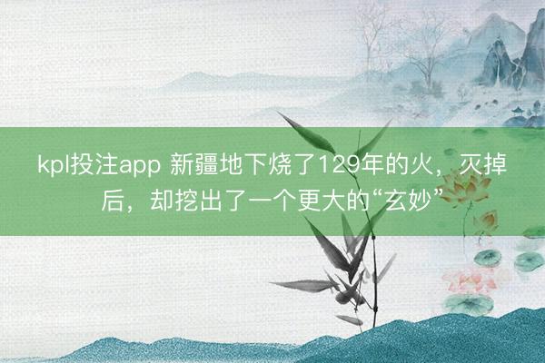 kpl投注app 新疆地下烧了129年的火，灭掉后，却挖出了一个更大的“玄妙”