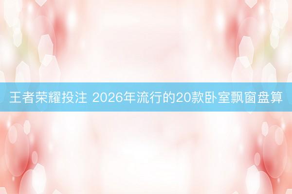 王者荣耀投注 2026年流行的20款卧室飘窗盘算