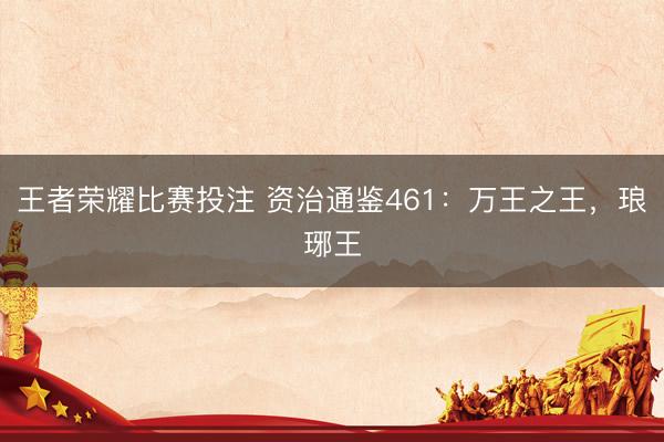 王者荣耀比赛投注 资治通鉴461：万王之王，琅琊王