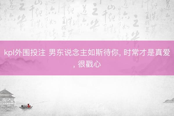 kpl外围投注 男东说念主如斯待你, 时常才是真爱, 很戳心