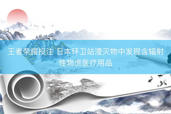 王者荣耀投注 日本环卫站湮灭物中发现含辐射性物资医疗用品