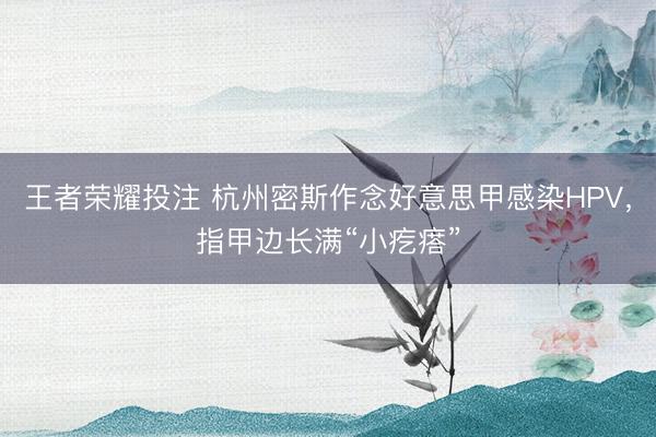 王者荣耀投注 杭州密斯作念好意思甲感染HPV，指甲边长满“小疙瘩”