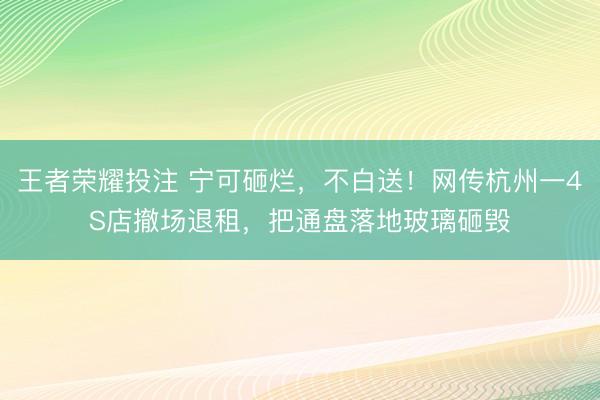 王者荣耀投注 宁可砸烂，不白送！网传杭州一4S店撤场退租，把通盘落地玻璃砸毁