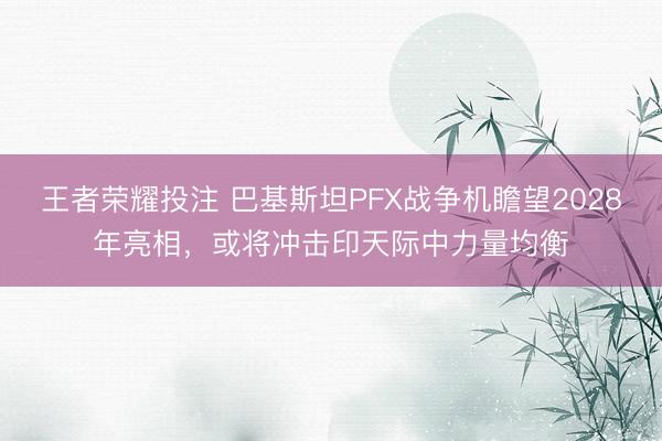 王者荣耀投注 巴基斯坦PFX战争机瞻望2028年亮相，或将冲击印天际中力量均衡