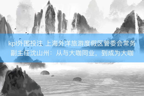 kpl外围投注 上海外洋旅游度假区管委会常务副主任沈山州：从与大咖同业，到成为大咖