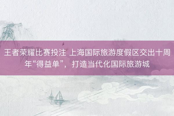 王者荣耀比赛投注 上海国际旅游度假区交出十周年“得益单”，打造当代化国际旅游城