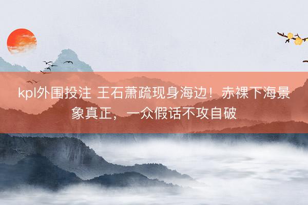 kpl外围投注 王石萧疏现身海边！赤裸下海景象真正，一众假话不攻自破
