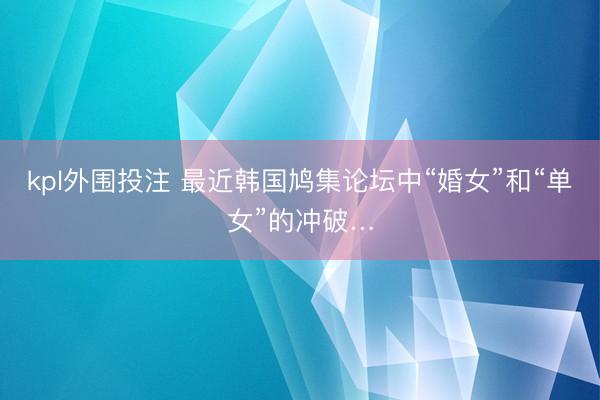 kpl外围投注 最近韩国鸠集论坛中“婚女”和“单女”的冲破…