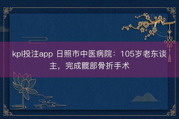 kpl投注app 日照市中医病院：105岁老东谈主，完成髋部骨折手术