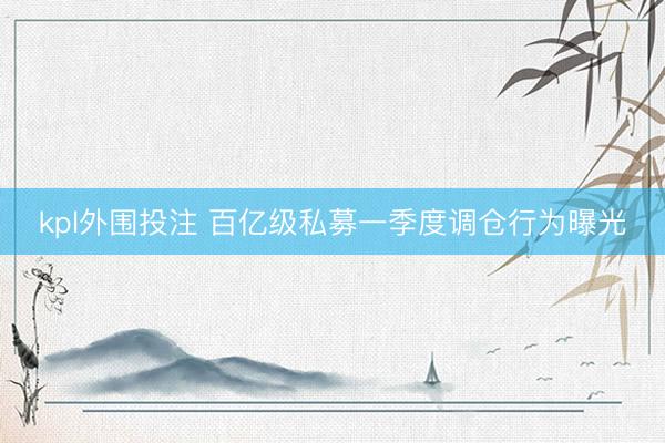 kpl外围投注 百亿级私募一季度调仓行为曝光