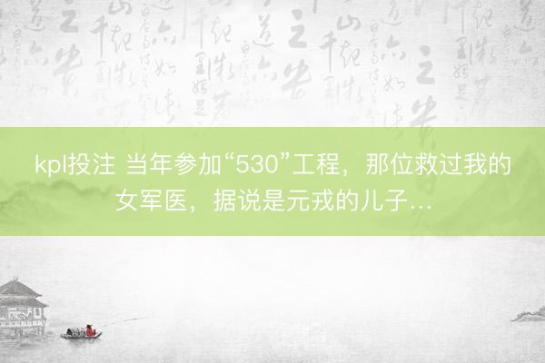 kpl投注 当年参加“530”工程，那位救过我的女军医，据说是元戎的儿子…