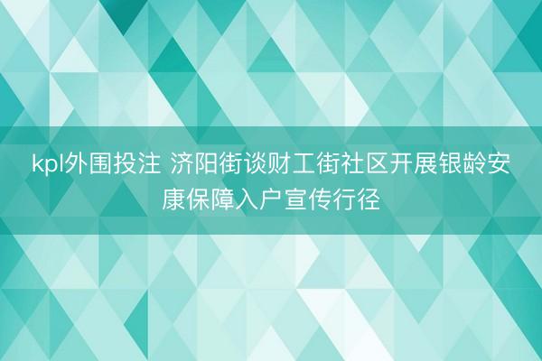 kpl外围投注 济阳街谈财工街社区开展银龄安康保障入户宣传行径