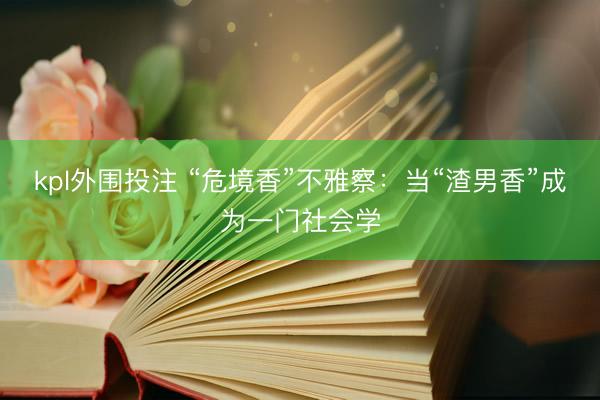 kpl外围投注 “危境香”不雅察：当“渣男香”成为一门社会学