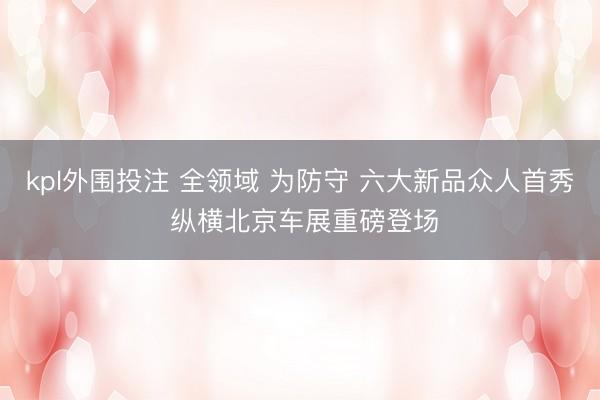 kpl外围投注 全领域 为防守 六大新品众人首秀 纵横北京车展重磅登场