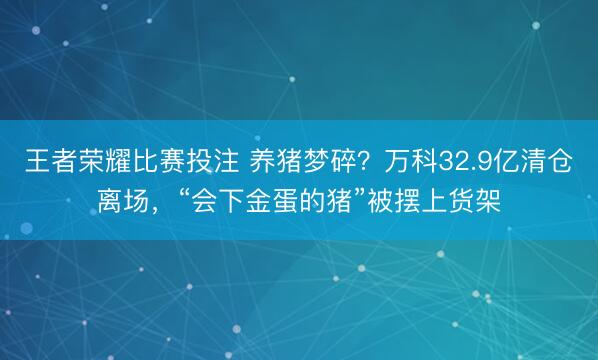 王者荣耀比赛投注 养猪梦碎？万科32.9亿清仓离场，“会下金蛋的猪”被摆上货架