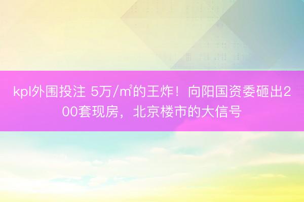 kpl外围投注 5万/㎡的王炸！向阳国资委砸出200套现房，北京楼市的大信号