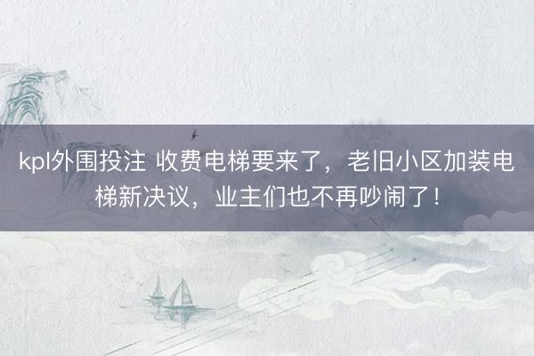 kpl外围投注 收费电梯要来了，老旧小区加装电梯新决议，业主们也不再吵闹了！