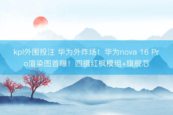 kpl外围投注 华为外炸场！华为nova 16 Pro渲染图首曝！四摄红枫模组+旗舰芯